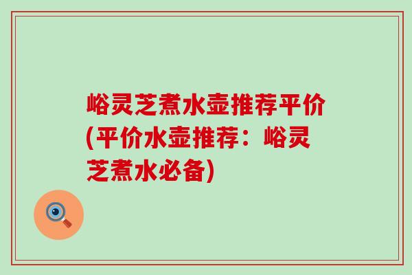 峪灵芝煮水壶推荐平价(平价水壶推荐：峪灵芝煮水必备)