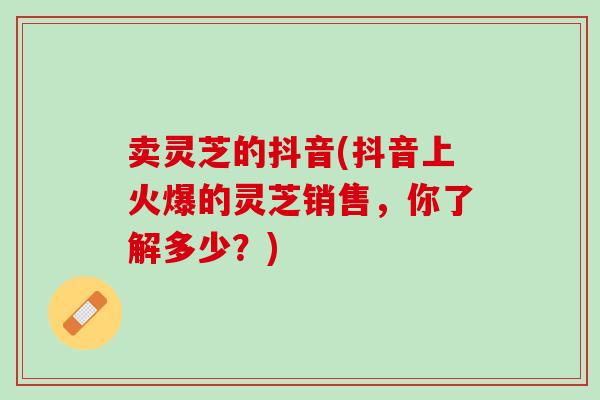 卖灵芝的抖音(抖音上火爆的灵芝销售，你了解多少？)
