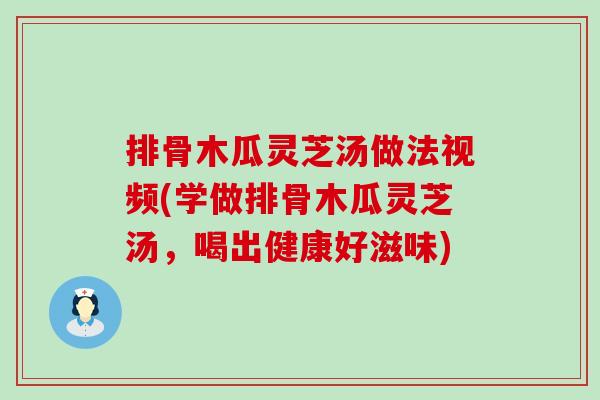 排骨木瓜灵芝汤做法视频(学做排骨木瓜灵芝汤，喝出健康好滋味)