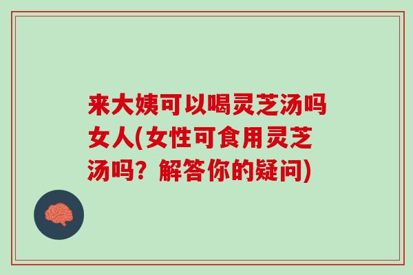 来大姨可以喝灵芝汤吗女人(女性可食用灵芝汤吗？解答你的疑问)