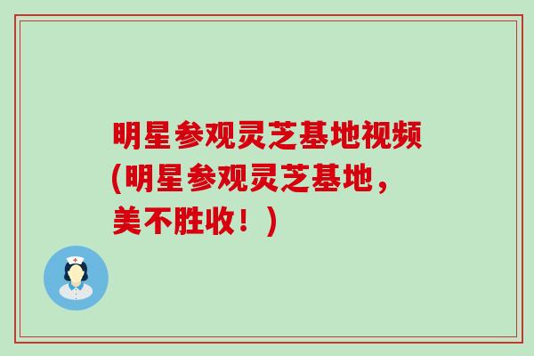 明星参观灵芝基地视频(明星参观灵芝基地，美不胜收！)
