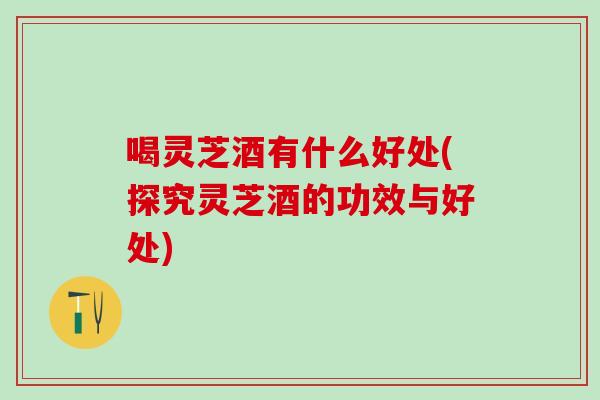 喝灵芝酒有什么好处(探究灵芝酒的功效与好处)