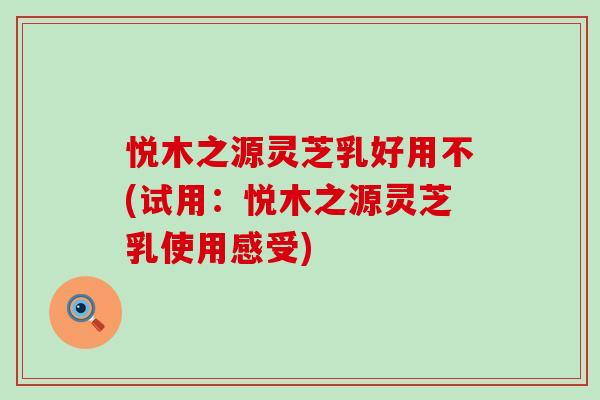 悦木之源灵芝乳好用不(试用：悦木之源灵芝乳使用感受)