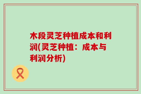 木段灵芝种植成本和利润(灵芝种植：成本与利润分析)