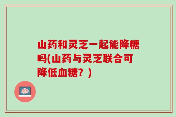 山药和灵芝一起能降糖吗(山药与灵芝联合可降低血糖？)