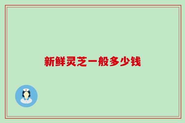 新鲜灵芝一般多少钱