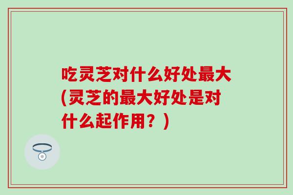 吃灵芝对什么好处最大(灵芝的最大好处是对什么起作用？)