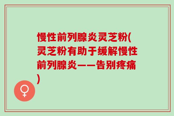 慢性前列腺炎灵芝粉(灵芝粉有助于缓解慢性前列腺炎——告别疼痛)