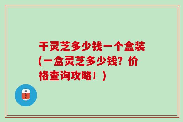 干灵芝多少钱一个盒装(一盒灵芝多少钱？价格查询攻略！)