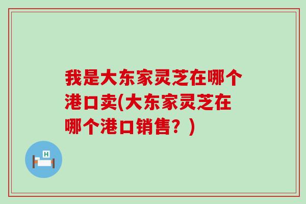 我是大东家灵芝在哪个港口卖(大东家灵芝在哪个港口销售？)