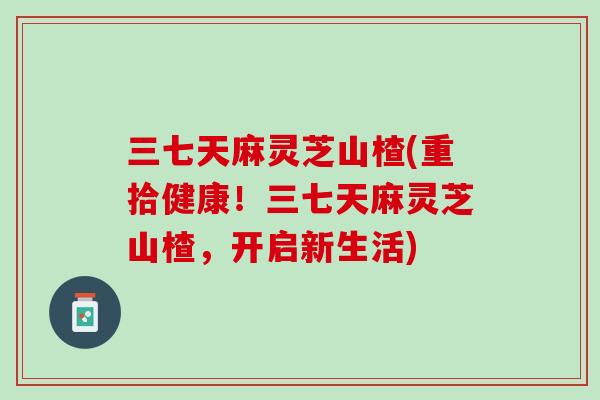 三七天麻灵芝山楂(重拾健康！三七天麻灵芝山楂，开启新生活)