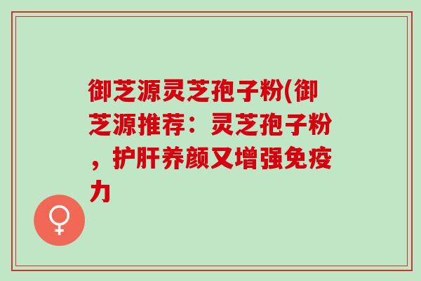 御芝源灵芝孢子粉(御芝源推荐：灵芝孢子粉，护肝养颜又增强免疫力
