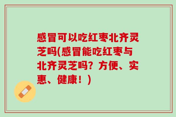 感冒可以吃红枣北齐灵芝吗(感冒能吃红枣与北齐灵芝吗？方便、实惠、健康！)