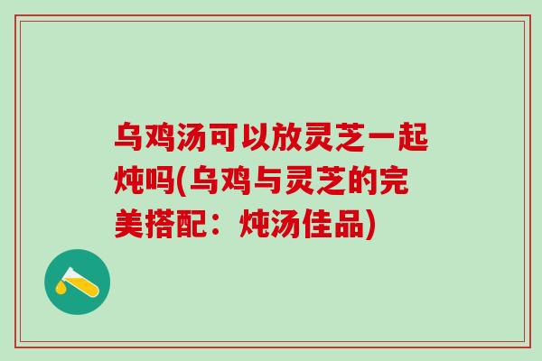 乌鸡汤可以放灵芝一起炖吗(乌鸡与灵芝的完美搭配:炖汤佳品) 乌鸡汤可以放灵芝一起炖吗(乌鸡与灵芝的完美搭配:炖汤佳品)