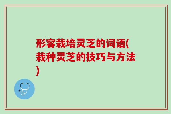 形容栽培灵芝的词语(栽种灵芝的技巧与方法) 形容栽培灵芝的词语(栽种灵芝的技巧与方法)