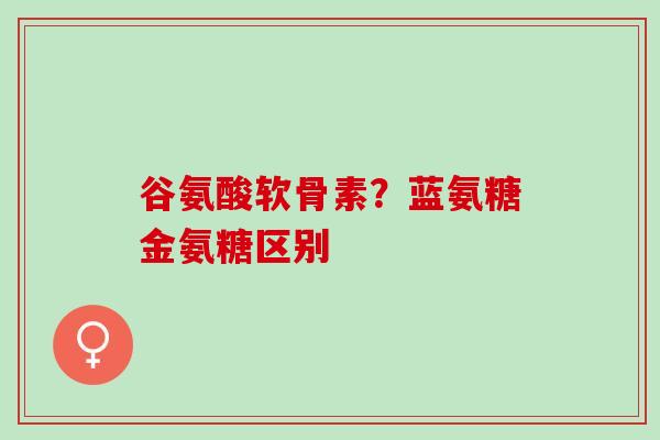谷氨酸软骨素？蓝氨糖金氨糖区别