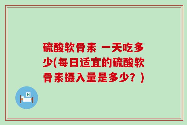 硫酸软骨素 一天吃多少(每日适宜的硫酸软骨素摄入量是多少？)