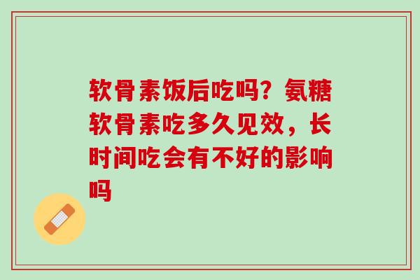软骨素饭后吃吗？氨糖软骨素吃多久见效，长时间吃会有不好的影响吗