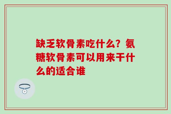 缺乏软骨素吃什么？氨糖软骨素可以用来干什么的适合谁