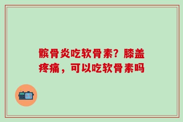髌骨炎吃软骨素？膝盖疼痛，可以吃软骨素吗