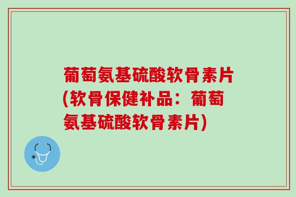 葡萄氨基硫酸软骨素片(软骨保健补品：葡萄氨基硫酸软骨素片)