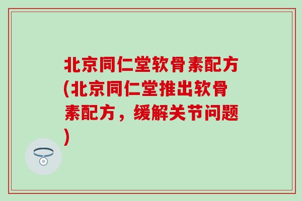 北京同仁堂软骨素配方(北京同仁堂推出软骨素配方，缓解关节问题)