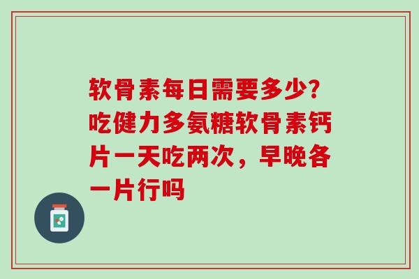 软骨素每日需要多少？吃健力多氨糖软骨素钙片一天吃两次，早晚各一片行吗