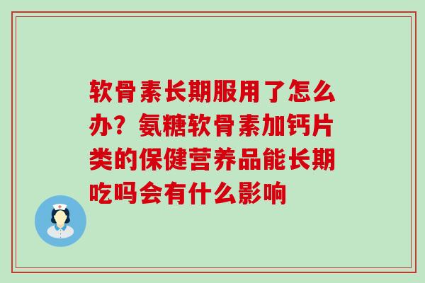 软骨素长期服用了怎么办？氨糖软骨素加钙片类的保健营养品能长期吃吗会有什么影响