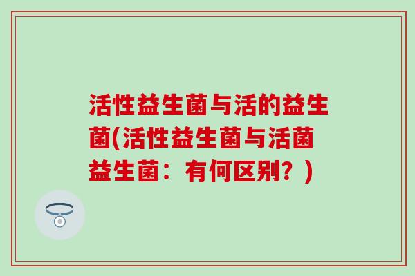 活性益生菌与活的益生菌(活性益生菌与活菌益生菌：有何区别？)
