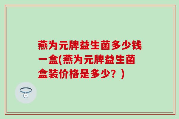 燕为元牌益生菌多少钱一盒(燕为元牌益生菌盒装价格是多少？)