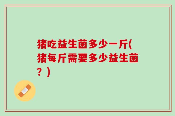猪吃益生菌多少一斤(猪每斤需要多少益生菌？)