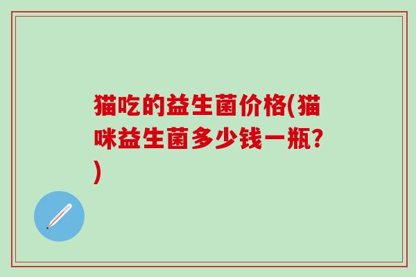 猫吃的益生菌价格(猫咪益生菌多少钱一瓶？)