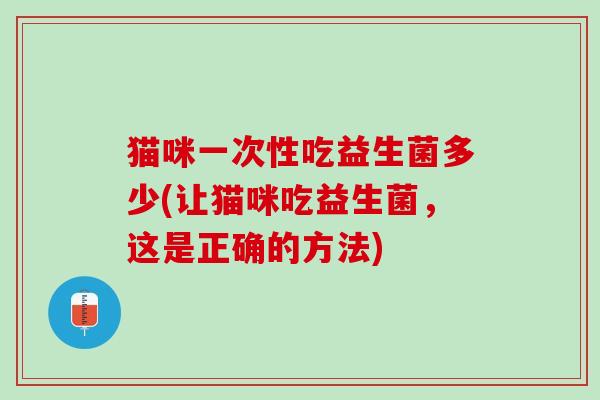 猫咪一次性吃益生菌多少(让猫咪吃益生菌，这是正确的方法)