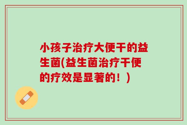 小孩子治疗大便干的益生菌(益生菌治疗干便的疗效是显著的！)