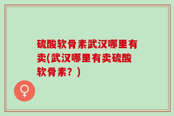 硫酸软骨素武汉哪里有卖(武汉哪里有卖硫酸软骨素？)