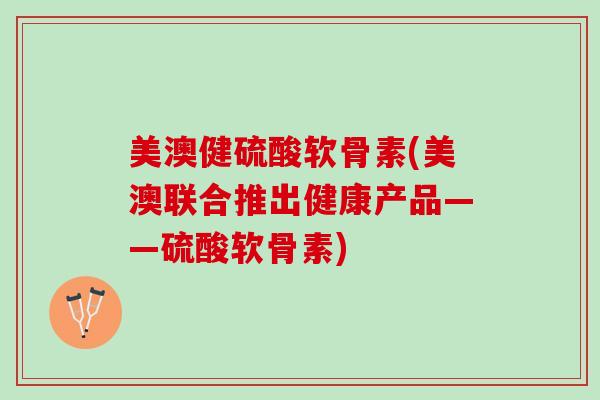 美澳健硫酸软骨素(美澳联合推出健康产品——硫酸软骨素)