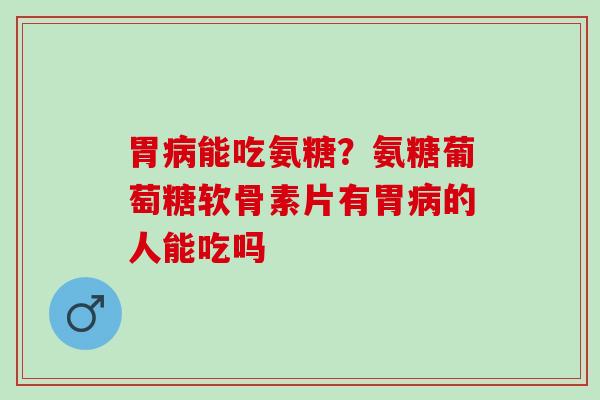 胃病能吃氨糖？氨糖葡萄糖软骨素片有胃病的人能吃吗