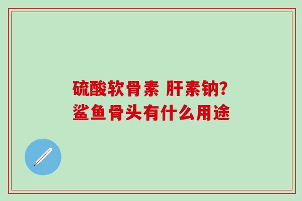 硫酸软骨素 肝素钠？鲨鱼骨头有什么用途