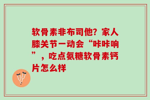 软骨素非布司他？家人膝关节一动会“咔咔响”，吃点氨糖软骨素钙片怎么样