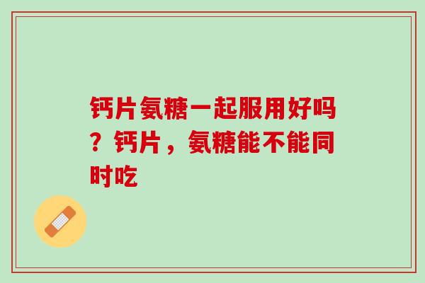 钙片氨糖一起服用好吗？钙片，氨糖能不能同时吃