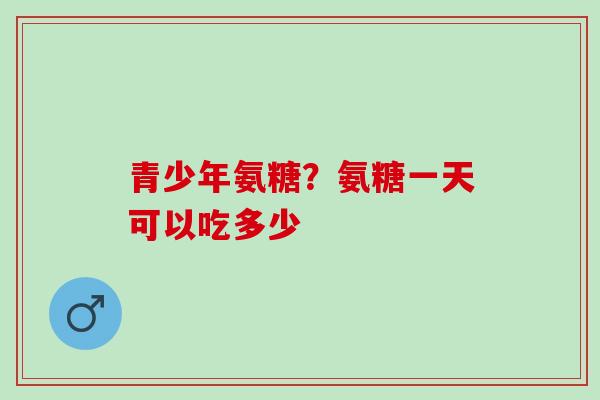 青少年氨糖？氨糖一天可以吃多少