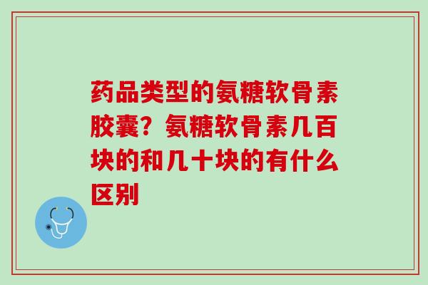 药品类型的氨糖软骨素胶囊？氨糖软骨素几百块的和几十块的有什么区别