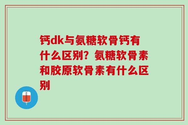 钙dk与氨糖软骨钙有什么区别？氨糖软骨素和胶原软骨素有什么区别