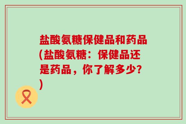 盐酸氨糖保健品和药品(盐酸氨糖：保健品还是药品，你了解多少？)