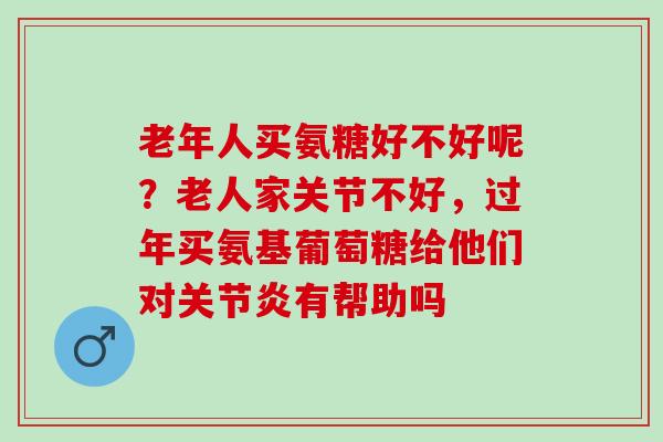 老年人买氨糖好不好呢？老人家关节不好，过年买氨基葡萄糖给他们对关节炎有帮助吗