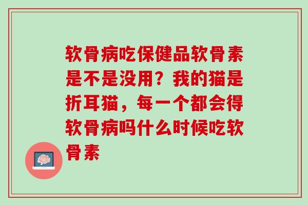 软骨病吃保健品软骨素是不是没用？我的猫是折耳猫，每一个都会得软骨病吗什么时候吃软骨素