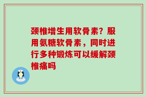 颈椎增生用软骨素？服用氨糖软骨素，同时进行多种锻炼可以缓解颈椎痛吗