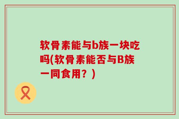 软骨素能与b族一块吃吗(软骨素能否与B族一同食用？)