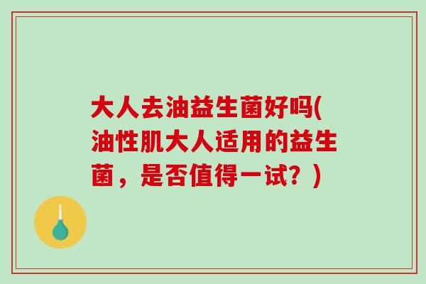 大人去油益生菌好吗(油性肌大人适用的益生菌，是否值得一试？)