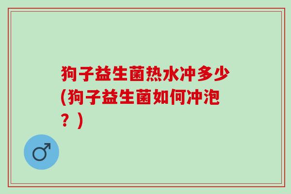 狗子益生菌热水冲多少(狗子益生菌如何冲泡？)
